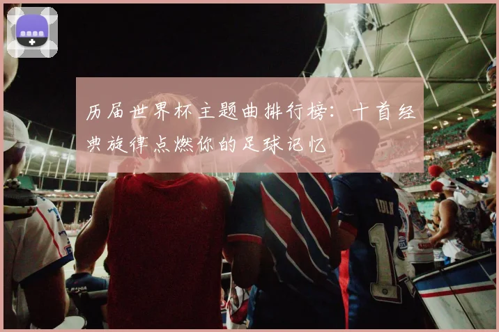历届世界杯主题曲排行榜：十首经典旋律点燃你的足球记忆