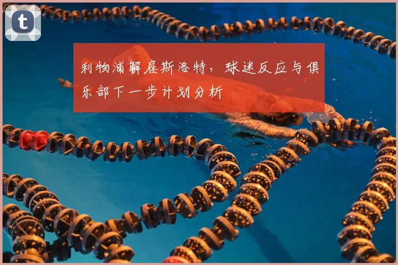 利物浦解雇斯洛特,球迷反应与俱乐部下一步计划分析