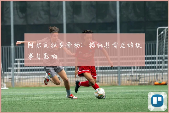 阿尔瓦拉多登场：揭秘其背后的故事与影响