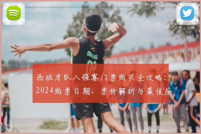 西班牙队八强赛门票购买全攻略:2024购票日期、票价解析与最佳座位图选择指南