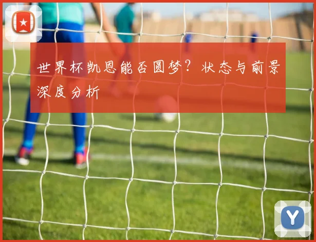 世界杯凯恩能否圆梦?状态与前景深度分析