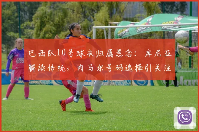 巴西队10号球衣归属悬念:库尼亚解读传统,内马尔号码选择引关注