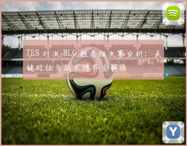 TES 对决 BLG 胜者组决赛分析:关键对位与战术博弈全解读