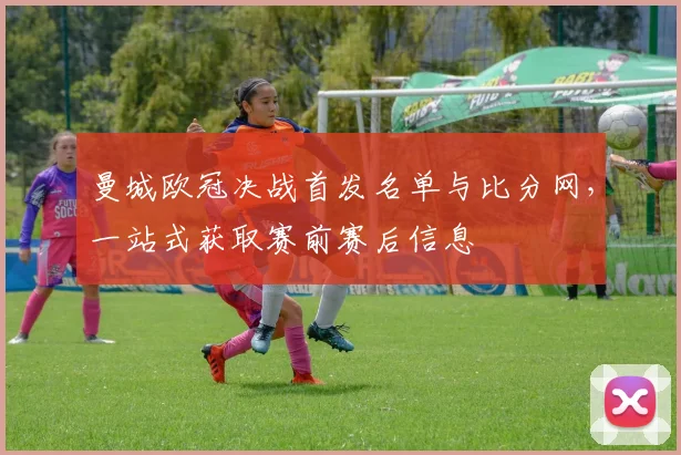 曼城欧冠决战首发名单与比分网，一站式获取赛前赛后信息