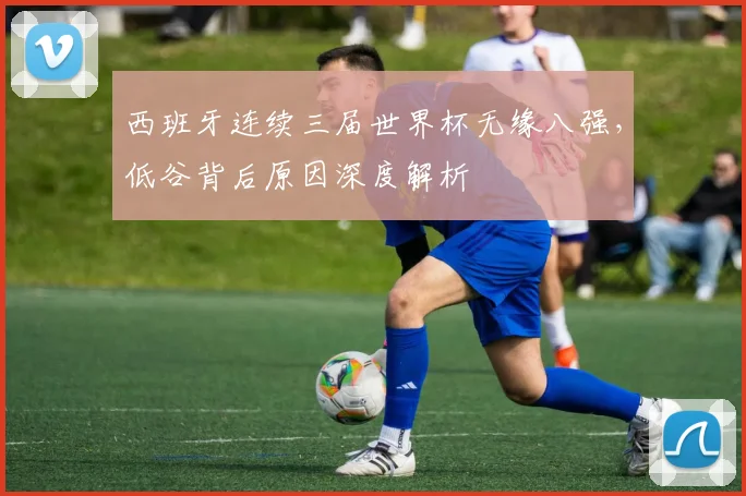 西班牙连续三届世界杯无缘八强，低谷背后原因深度解析