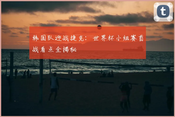 韩国队迎战捷克：世界杯小组赛首战看点全揭秘