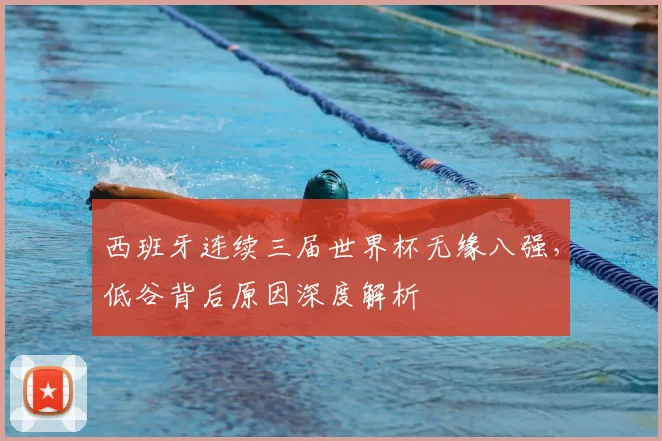 西班牙连续三届世界杯无缘八强,低谷背后原因深度解析