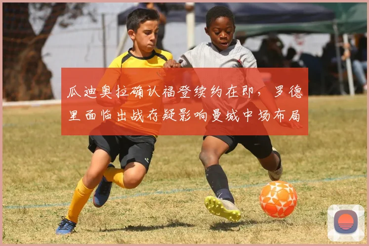 瓜迪奥拉确认福登续约在即,罗德里面临出战存疑影响曼城中场布局