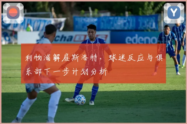 利物浦解雇斯洛特，球迷反应与俱乐部下一步计划分析