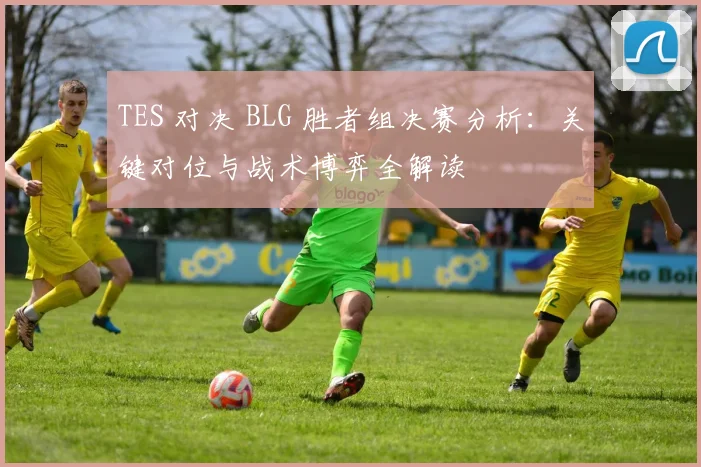 TES 对决 BLG 胜者组决赛分析：关键对位与战术博弈全解读