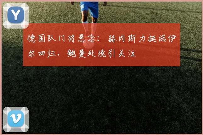 德国队门将悬念:赫内斯力挺诺伊尔回归,鲍曼处境引关注