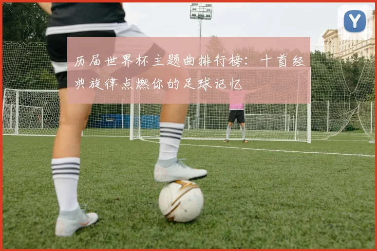 历届世界杯主题曲排行榜:十首经典旋律点燃你的足球记忆