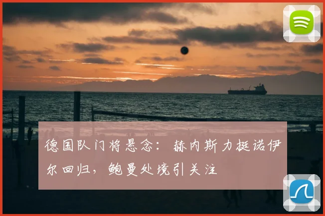 德国队门将悬念：赫内斯力挺诺伊尔回归，鲍曼处境引关注