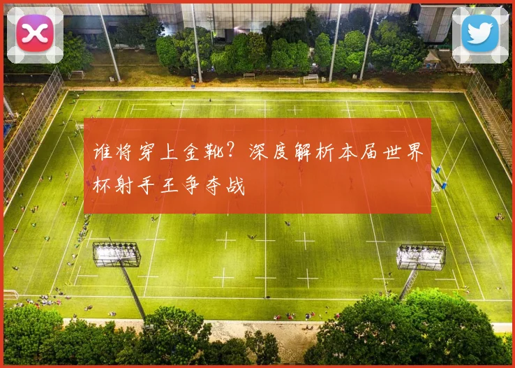 谁将穿上金靴？深度解析本届世界杯射手王争夺战