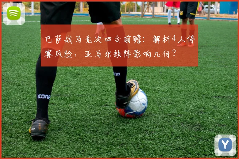 巴萨战马竞次回合前瞻：解析4人停赛风险，亚马尔缺阵影响几何？