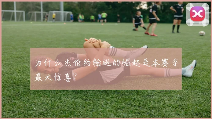 为什么杰伦约翰逊的崛起是本赛季最大惊喜？