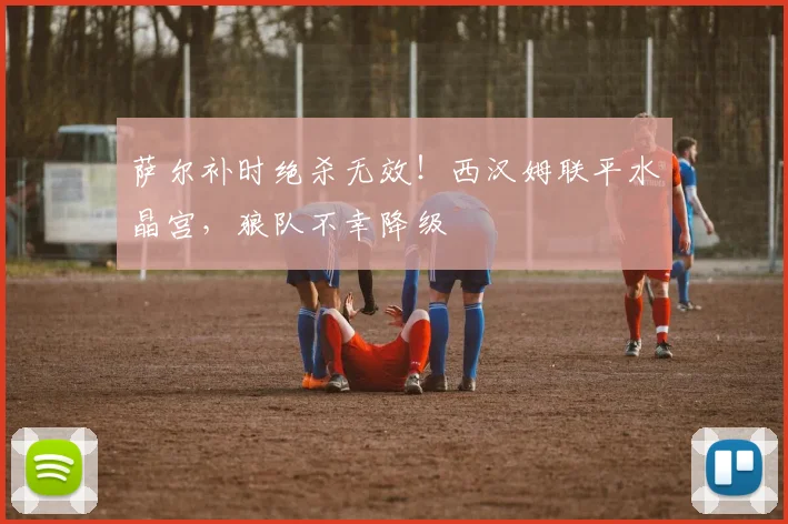 萨尔补时绝杀无效!西汉姆联平水晶宫,狼队不幸降级