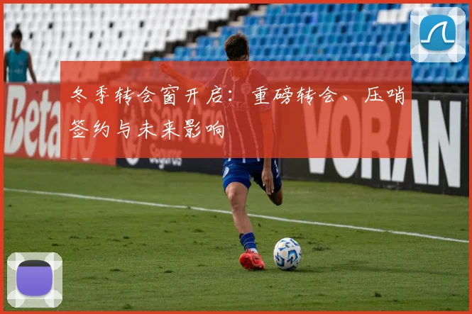 冬季转会窗开启：重磅转会、压哨签约与未来影响