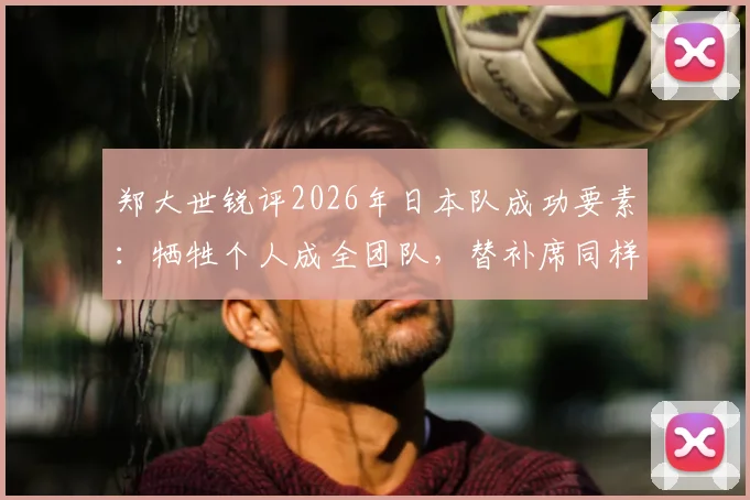 郑大世锐评2026年日本队成功要素:牺牲个人成全团队,替补席同样暗藏杀机